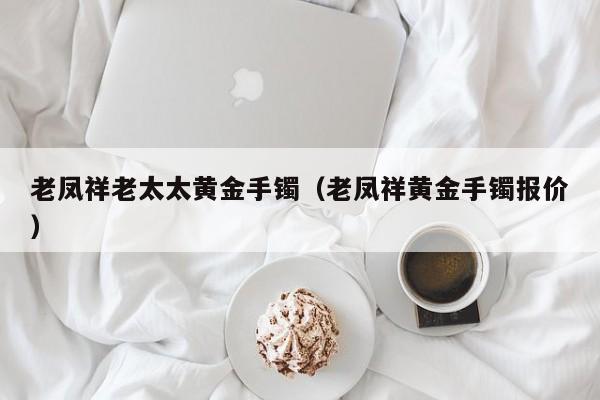 老凤祥老太太黄金手镯(老凤祥黄金手镯报价)