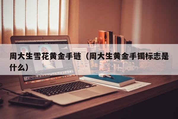 周大生雪花黄金手链(周大生黄金手镯标志是什么)