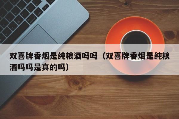 双喜牌香烟是纯粮酒吗吗(双喜牌香烟是纯粮酒吗吗是真的吗)