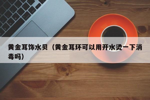 黄金耳饰水贝(黄金耳环可以用开水烫一下消毒吗)