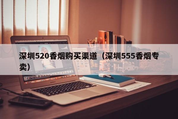 深圳520香烟购买渠道(深圳555香烟专卖)