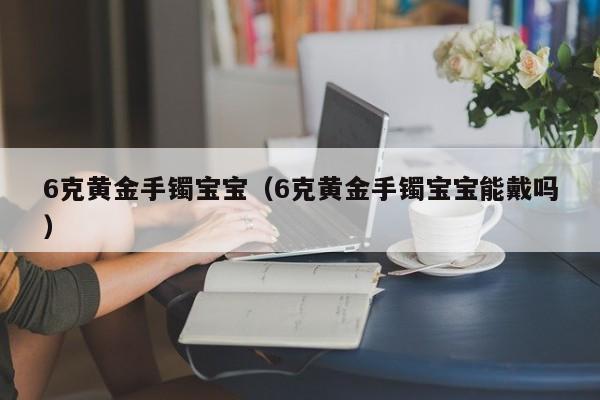 6克黄金手镯宝宝(6克黄金手镯宝宝能戴吗)