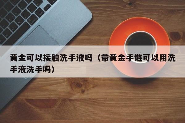 黄金可以接触洗手液吗(带黄金手链可以用洗手液洗手吗)