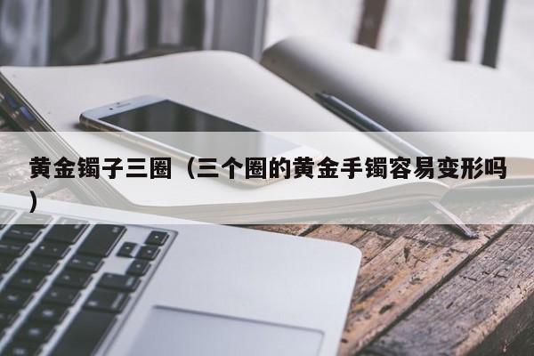 黄金镯子三圈(三个圈的黄金手镯容易变形吗)