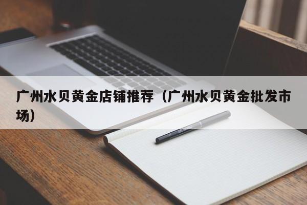 广州水贝黄金店铺推荐(广州水贝黄金批发市场)