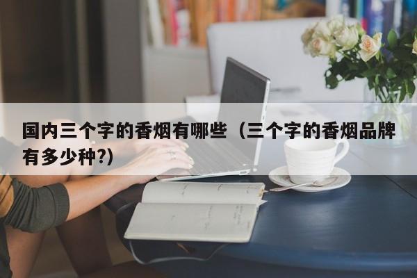 国内三个字的香烟有哪些(三个字的香烟品牌有多少种?)