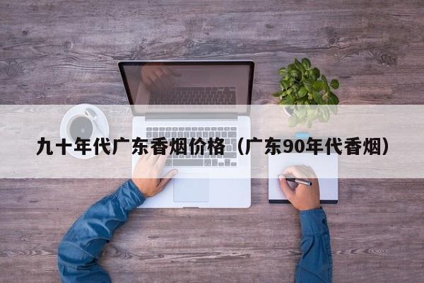 九十年代广东香烟价格(广东90年代香烟)