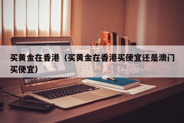 买黄金在香港(买黄金在香港买便宜还是澳门买便宜)