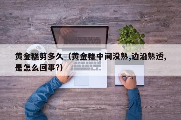 黄金糕剪多久(黄金糕中间没熟,边沿熟透,是怎么回事?)