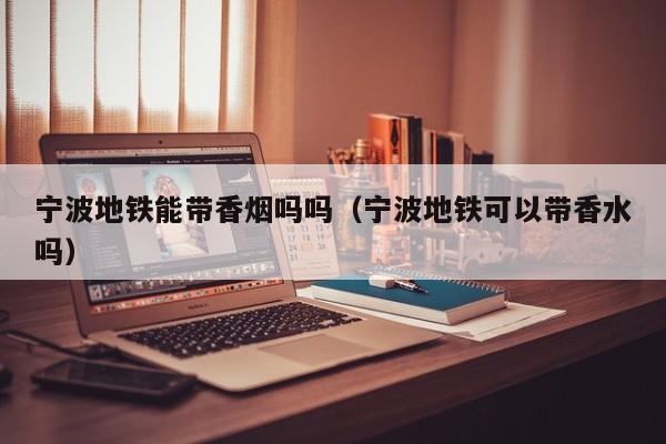 宁波地铁能带香烟吗吗(宁波地铁可以带香水吗)