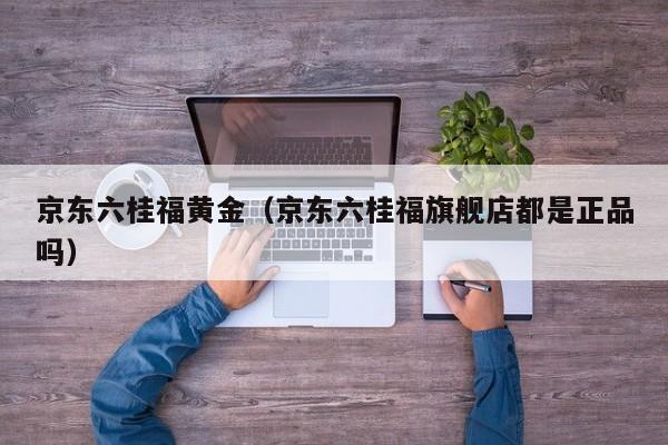 京东六桂福黄金(京东六桂福旗舰店都是正品吗)