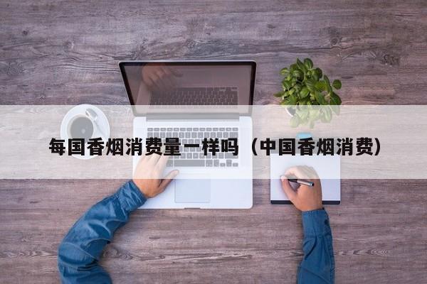 每国香烟消费量一样吗(中国香烟消费)