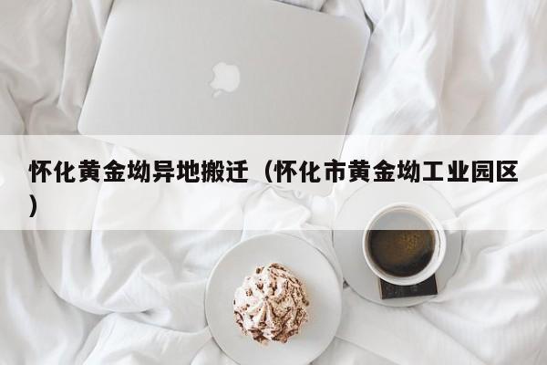 怀化黄金坳异地搬迁(怀化市黄金坳工业园区)