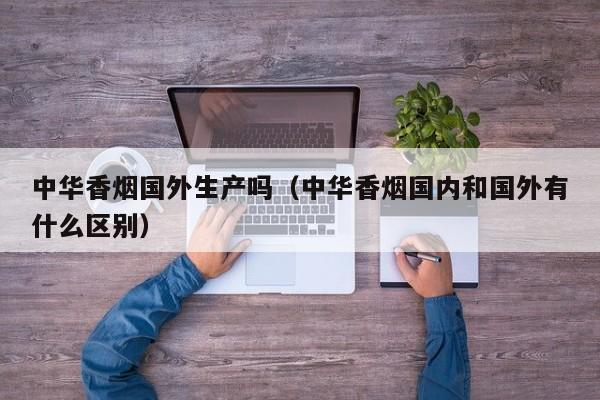 中华香烟国外生产吗(中华香烟国内和国外有什么区别)
