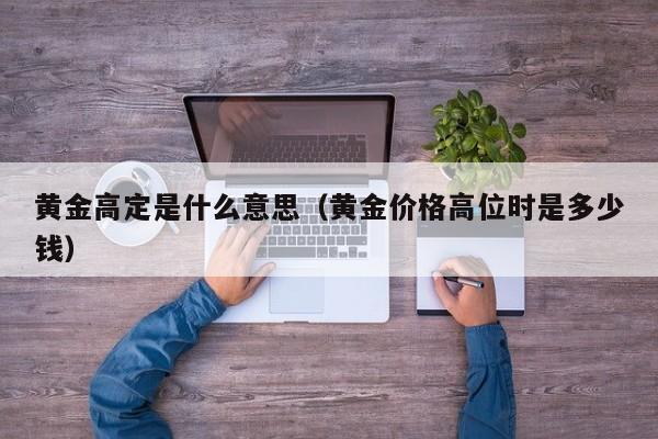 黄金高定是什么意思(黄金价格高位时是多少钱)