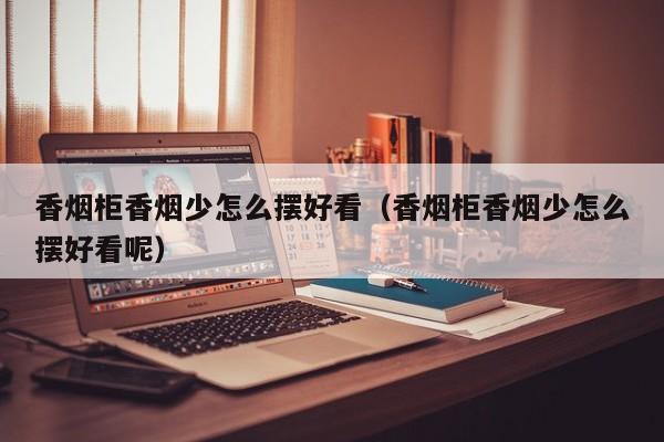 香烟柜香烟少怎么摆好看(香烟柜香烟少怎么摆好看呢)