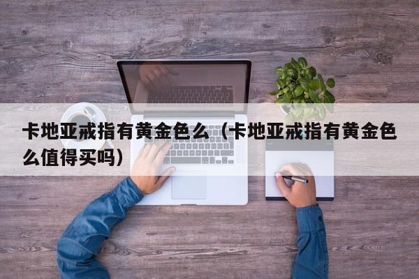 卡地亚戒指有黄金色么(卡地亚戒指有黄金色么值得买吗)