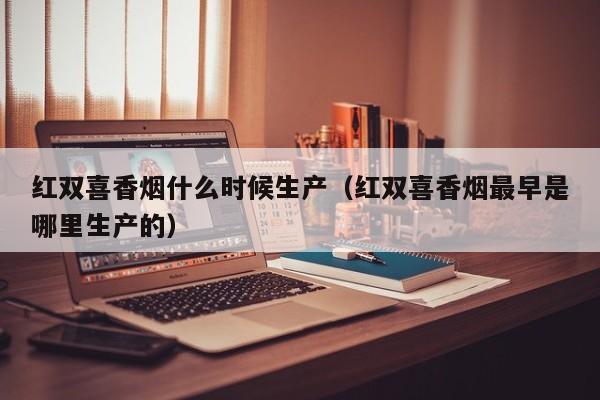 红双喜香烟什么时候生产(红双喜香烟最早是哪里生产的)