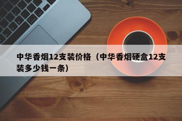 中华香烟12支装价格(中华香烟硬盒12支装多少钱一条)