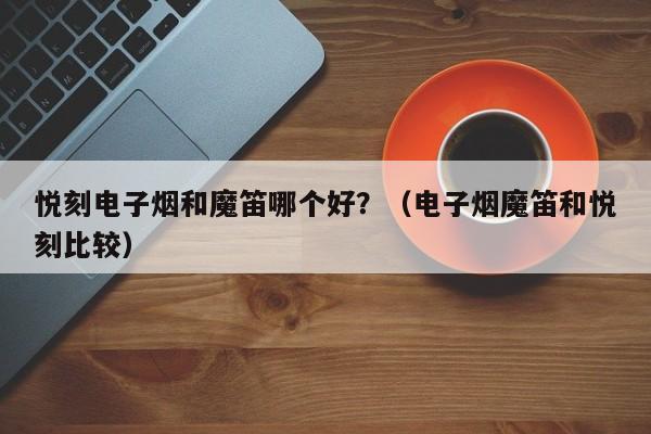 悦刻电子烟和魔笛哪个好?(电子烟魔笛和悦刻比较)