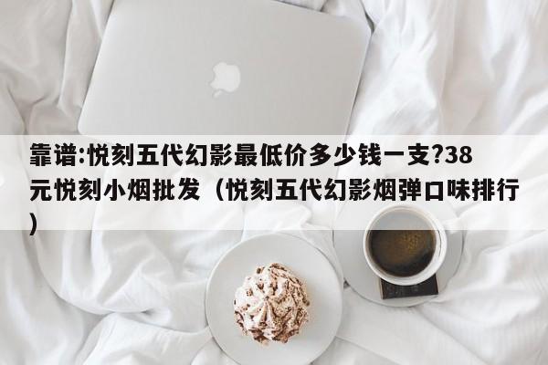 靠谱:悦刻五代幻影最低价多少钱一支?38元悦刻小烟批发(悦刻五代幻影烟弹口味排行)