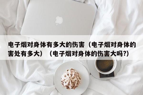 电子烟对身体有多大的伤害(电子烟对身体的害处有多大)(电子烟对身体的伤害大吗?)