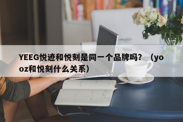 YEEG悦迹和悦刻是同一个品牌吗?(yooz和悦刻什么关系)