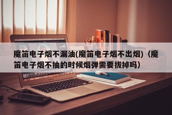 魔笛电子烟不漏油(魔笛电子烟不出烟)(魔笛电子烟不抽的时候烟弹需要拔掉吗)