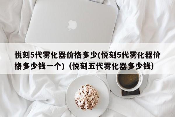 悦刻5代雾化器价格多少(悦刻5代雾化器价格多少钱一个)(悦刻五代雾化器多少钱)