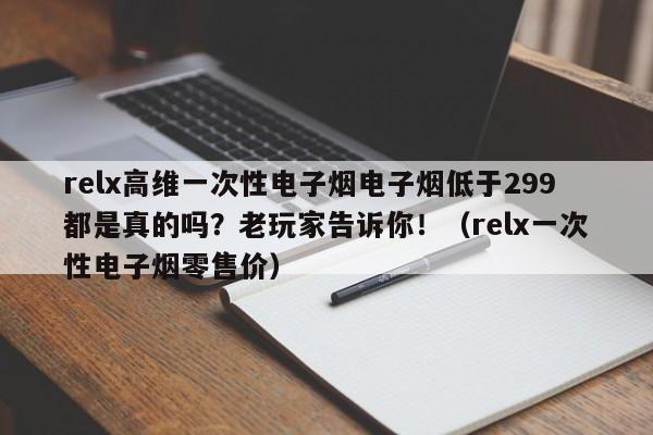 relx高维一次性电子烟电子烟低于299都是真的吗?老玩家告诉你!(relx一次性电子烟零售价)