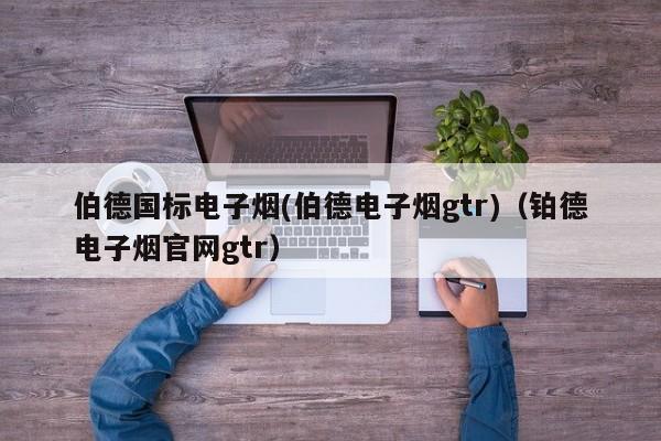 伯德国标电子烟(伯德电子烟gtr)(铂德电子烟官网gtr)