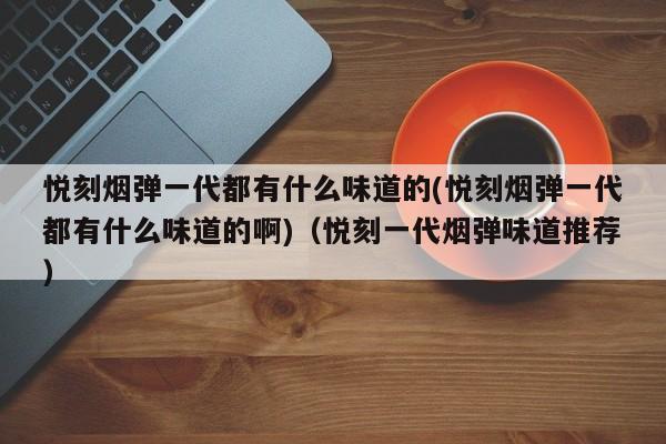 悦刻烟弹一代都有什么味道的(悦刻烟弹一代都有什么味道的啊)(悦刻一代烟弹味道推荐)