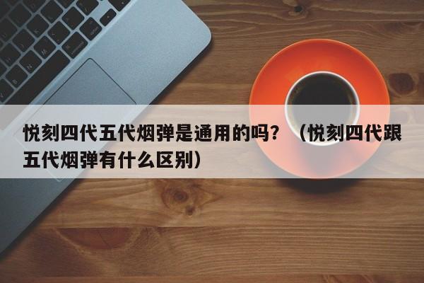 悦刻四代五代烟弹是通用的吗?(悦刻四代跟五代烟弹有什么区别)