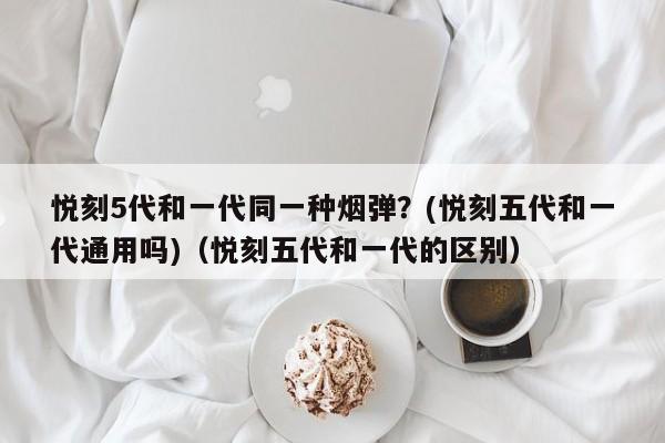 悦刻5代和一代同一种烟弹?(悦刻五代和一代通用吗)(悦刻五代和一代的区别)