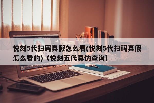悦刻5代扫码真假怎么看(悦刻5代扫码真假怎么看的)(悦刻五代真伪查询)