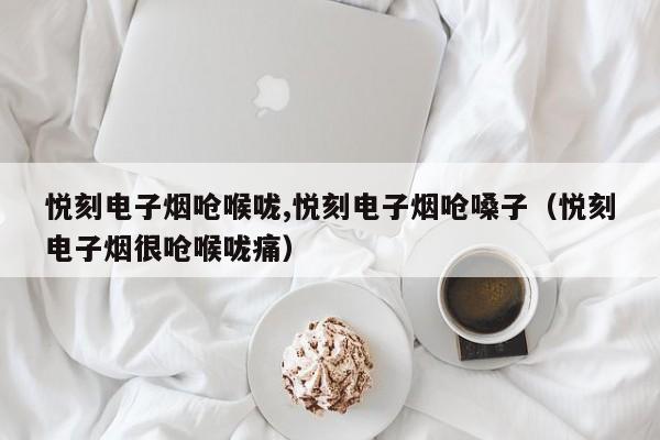 悦刻电子烟呛喉咙,悦刻电子烟呛嗓子(悦刻电子烟很呛喉咙痛)