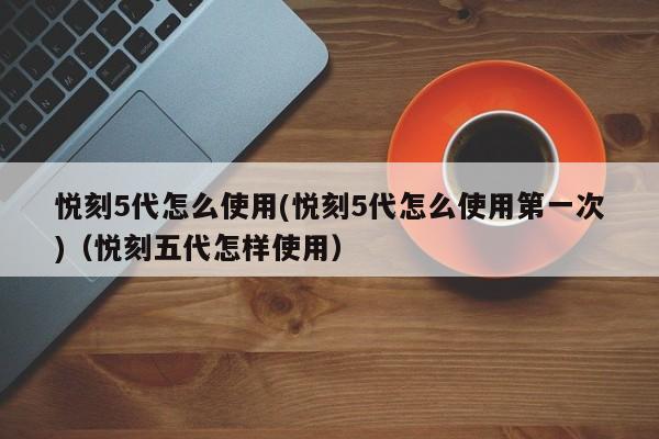 悦刻5代怎么使用(悦刻5代怎么使用第一次)(悦刻五代怎样使用)