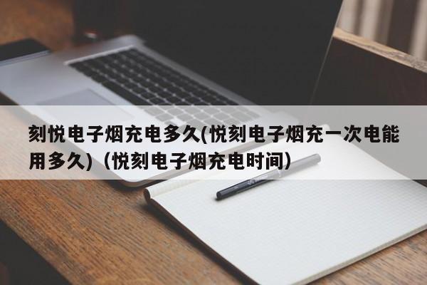 刻悦电子烟充电多久(悦刻电子烟充一次电能用多久)(悦刻电子烟充电时间)