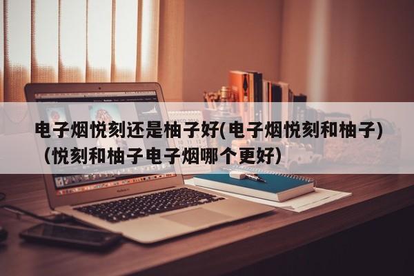 电子烟悦刻还是柚子好(电子烟悦刻和柚子)(悦刻和柚子电子烟哪个更好)