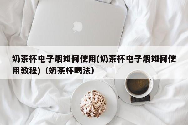 奶茶杯电子烟如何使用(奶茶杯电子烟如何使用教程)(奶茶杯喝法)