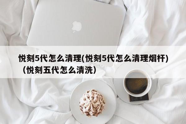 悦刻5代怎么清理(悦刻5代怎么清理烟杆)(悦刻五代怎么清洗)