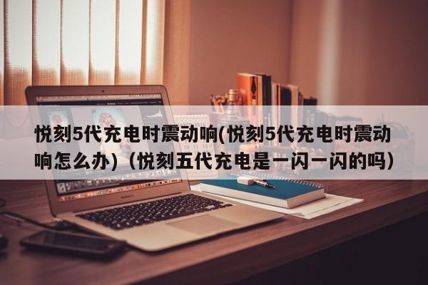 悦刻5代充电时震动响(悦刻5代充电时震动响怎么办)(悦刻五代充电是一闪一闪的吗)