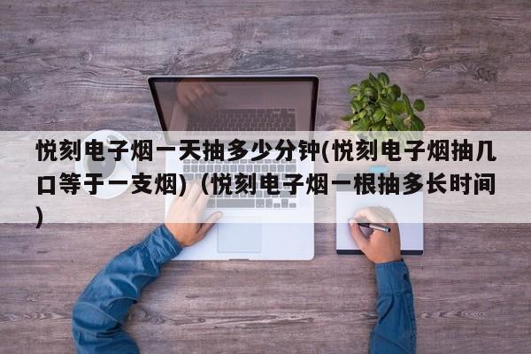 悦刻电子烟一天抽多少分钟(悦刻电子烟抽几口等于一支烟)(悦刻电子烟一根抽多长时间)