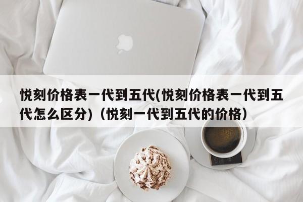 悦刻价格表一代到五代(悦刻价格表一代到五代怎么区分)(悦刻一代到五代的价格)