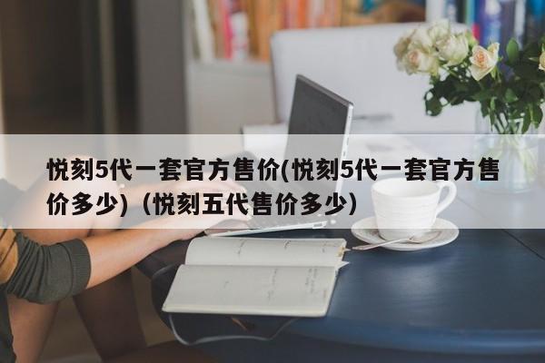 悦刻5代一套官方售价(悦刻5代一套官方售价多少)(悦刻五代售价多少)