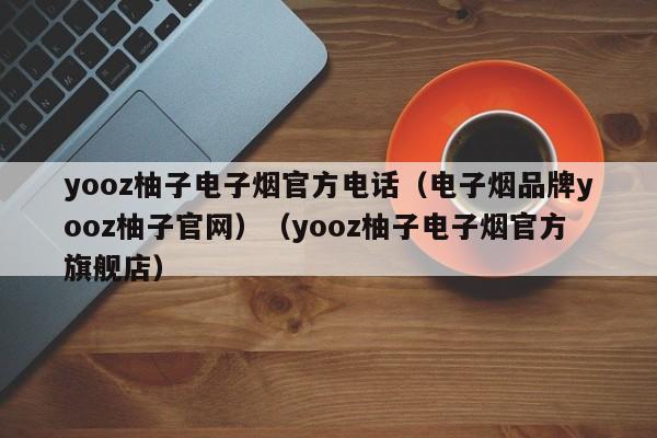 yooz柚子电子烟官方电话(电子烟品牌yooz柚子官网)(yooz柚子电子烟官方旗舰店)