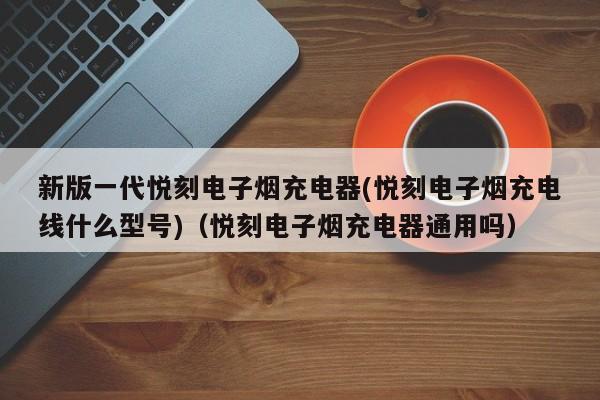 新版一代悦刻电子烟充电器(悦刻电子烟充电线什么型号)(悦刻电子烟充电器通用吗)