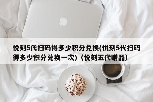 悦刻5代扫码得多少积分兑换(悦刻5代扫码得多少积分兑换一次)(悦刻五代赠品)