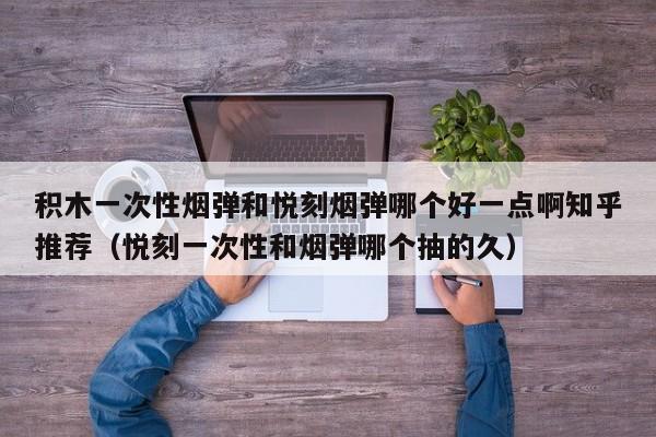 积木一次性烟弹和悦刻烟弹哪个好一点啊知乎推荐(悦刻一次性和烟弹哪个抽的久)