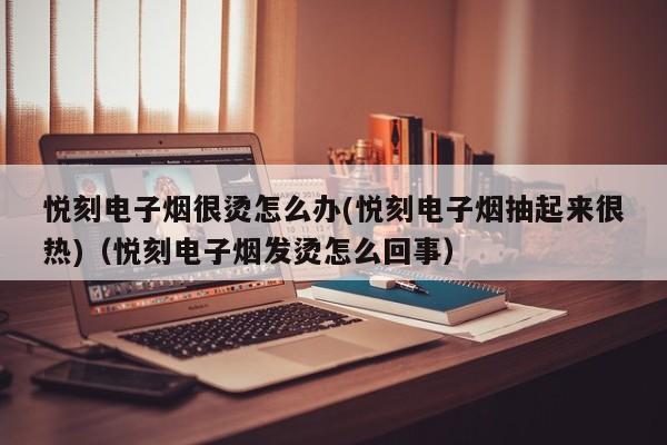 悦刻电子烟很烫怎么办(悦刻电子烟抽起来很热)(悦刻电子烟发烫怎么回事)